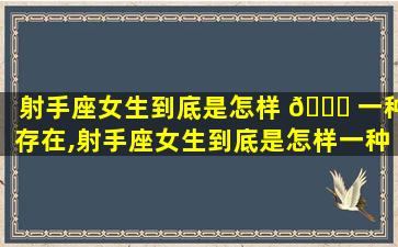 射手座女生到底是怎样 🐕 一种存在,射手座女生到底是怎样一种存在